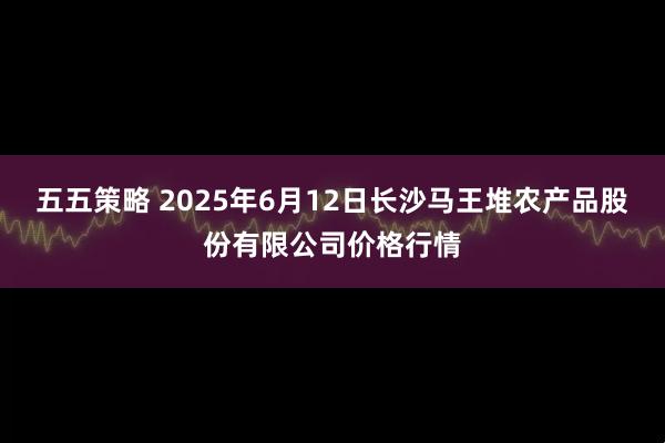 五五策略 2025年6月12日长沙马王堆农产品股份有限公司价格行情