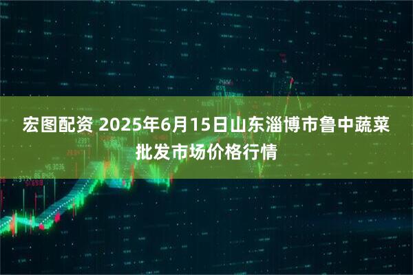 宏图配资 2025年6月15日山东淄博市鲁中蔬菜批发市场价格行情