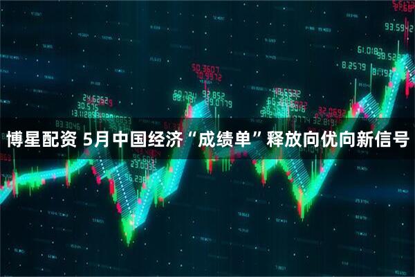 博星配资 5月中国经济“成绩单”释放向优向新信号