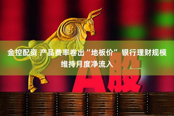 金控配资 产品费率卷出“地板价” 银行理财规模维持月度净流入
