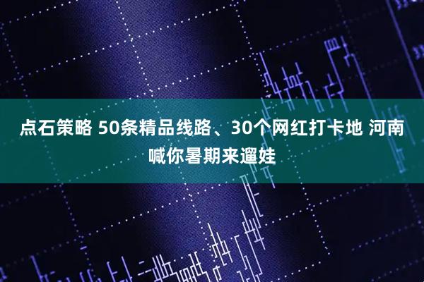 点石策略 50条精品线路、30个网红打卡地 河南喊你暑期来遛娃