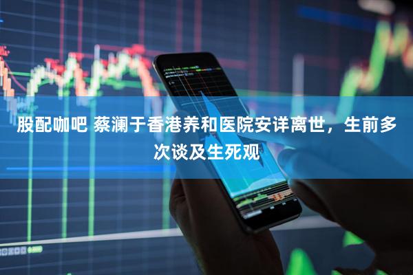 股配咖吧 蔡澜于香港养和医院安详离世，生前多次谈及生死观