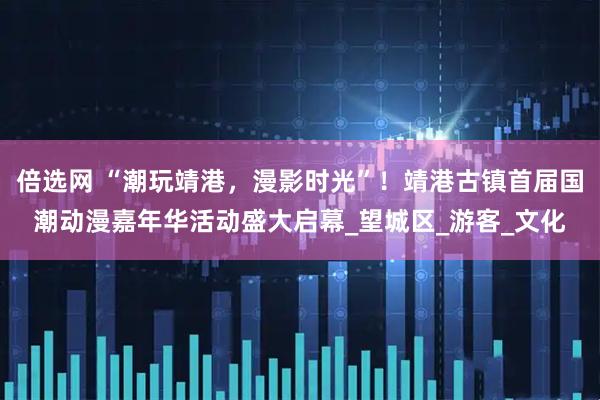 倍选网 “潮玩靖港，漫影时光”！靖港古镇首届国潮动漫嘉年华活动盛大启幕_望城区_游客_文化
