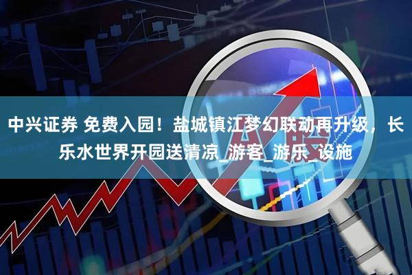 中兴证券 免费入园！盐城镇江梦幻联动再升级，长乐水世界开园送清凉_游客_游乐_设施