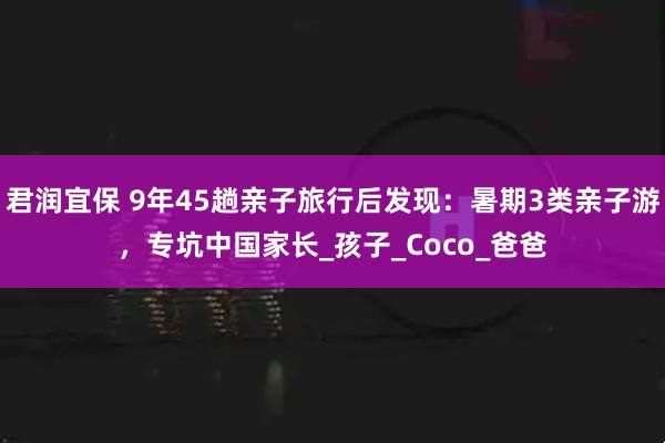 君润宜保 9年45趟亲子旅行后发现：暑期3类亲子游，专坑中国家长_孩子_Coco_爸爸