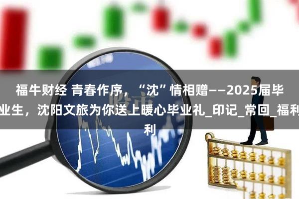 福牛财经 青春作序，“沈”情相赠——2025届毕业生，沈阳文旅为你送上暖心毕业礼_印记_常回_福利