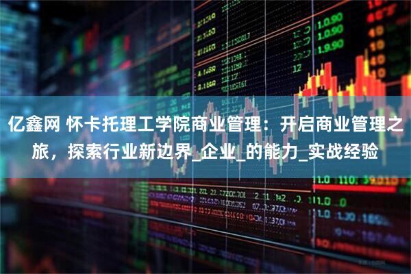 亿鑫网 怀卡托理工学院商业管理：开启商业管理之旅，探索行业新边界_企业_的能力_实战经验