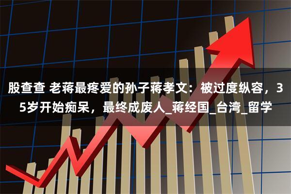 股查查 老蒋最疼爱的孙子蒋孝文：被过度纵容，35岁开始痴呆，最终成废人_蒋经国_台湾_留学