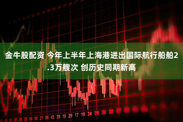 金牛股配资 今年上半年上海港进出国际航行船舶2.3万艘次 创历史同期新高