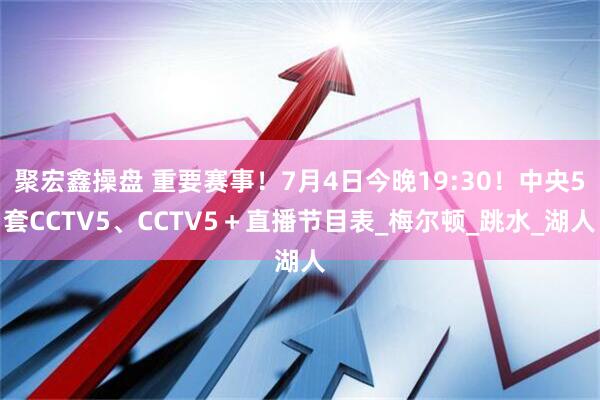 聚宏鑫操盘 重要赛事！7月4日今晚19:30！中央5套CCTV5、CCTV5＋直播节目表_梅尔顿_跳水_湖人