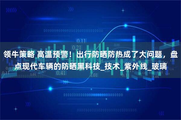 领牛策略 高温预警！出行防晒防热成了大问题，盘点现代车辆的防晒黑科技_技术_紫外线_玻璃