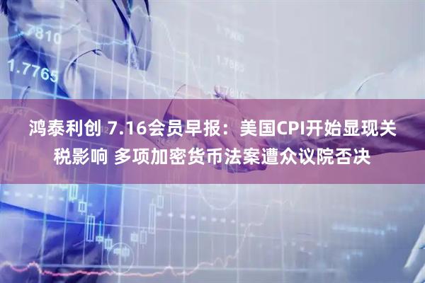 鸿泰利创 7.16会员早报：美国CPI开始显现关税影响 多项加密货币法案遭众议院否决