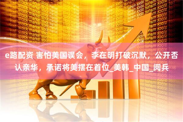 e路配资 害怕美国误会，李在明打破沉默，公开否认亲华，承诺将美摆在首位_美韩_中国_阅兵