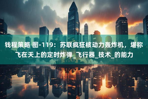 钱程策略 图-119：苏联疯狂核动力轰炸机，堪称飞在天上的定时炸弹_飞行器_技术_的能力