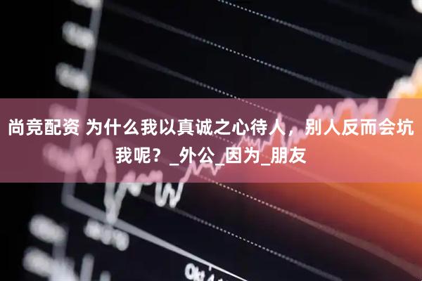 尚竞配资 为什么我以真诚之心待人，别人反而会坑我呢？_外公_因为_朋友
