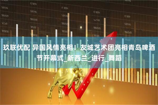 玖联优配 异国风情亮相！友城艺术团亮相青岛啤酒节开幕式_新西兰_进行_舞蹈