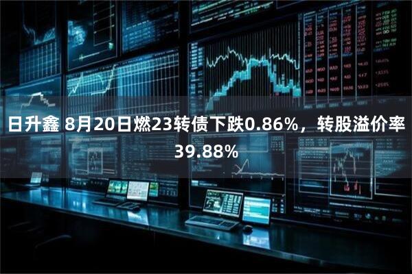 日升鑫 8月20日燃23转债下跌0.86%，转股溢价率39.88%
