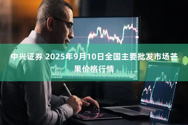 中兴证券 2025年9月10日全国主要批发市场芒果价格行情