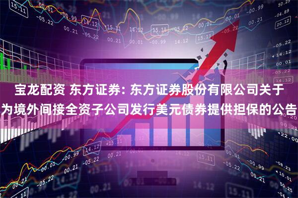 宝龙配资 东方证券: 东方证券股份有限公司关于为境外间接全资子公司发行美元债券提供担保的公告