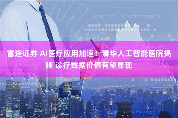 富途证券 AI医疗应用加速！清华人工智能医院揭牌 诊疗数据价值有望显现