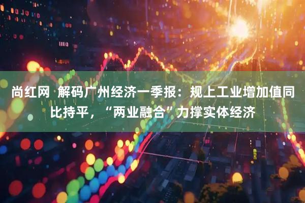 尚红网  解码广州经济一季报：规上工业增加值同比持平，“两业融合”力撑实体经济