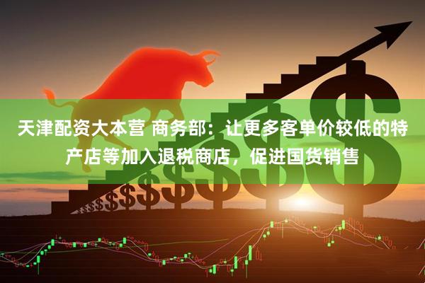 天津配资大本营 商务部：让更多客单价较低的特产店等加入退税商店，促进国货销售