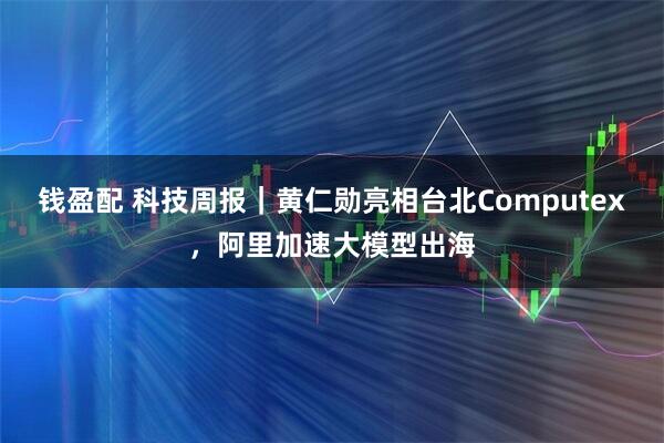 钱盈配 科技周报｜黄仁勋亮相台北Computex，阿里加速大模型出海