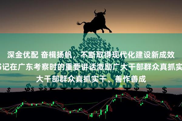 深金优配 奋楫扬帆，不断取得现代化建设新成效——习近平总书记在广东考察时的重要讲话激励广大干部群众真抓实干、善作善成