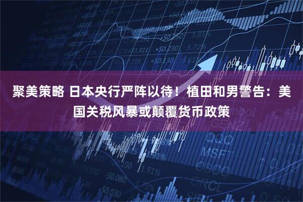 聚美策略 日本央行严阵以待！植田和男警告：美国关税风暴或颠覆货币政策