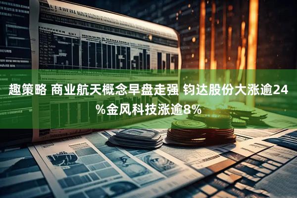 趣策略 商业航天概念早盘走强 钧达股份大涨逾24%金风科技涨逾8%
