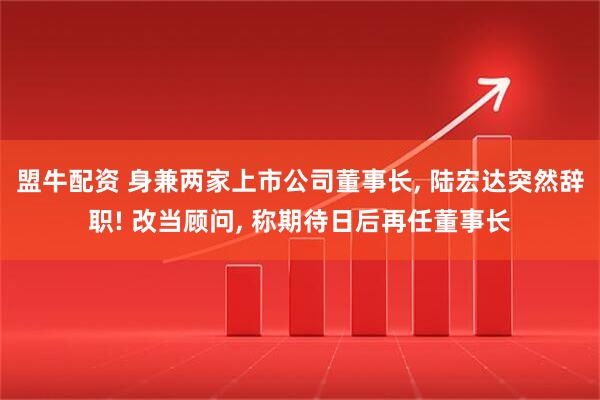 盟牛配资 身兼两家上市公司董事长, 陆宏达突然辞职! 改当顾问, 称期待日后再任董事长