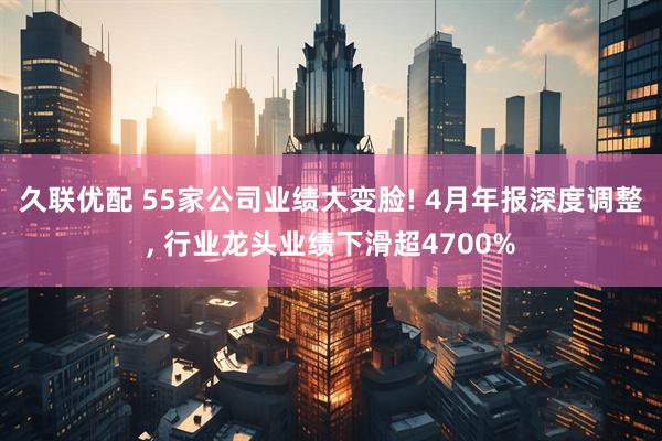 久联优配 55家公司业绩大变脸! 4月年报深度调整, 行业龙头业绩下滑超4700%